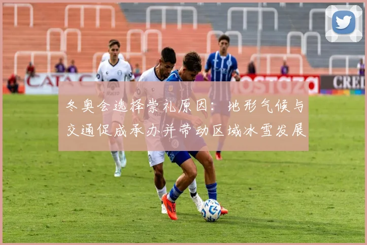 冬奥会选择崇礼原因：地形气候与交通促成承办并带动区域冰雪发展