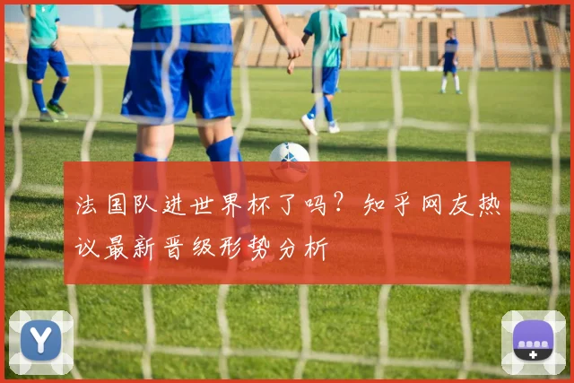 法国队进世界杯了吗？知乎网友热议最新晋级形势分析