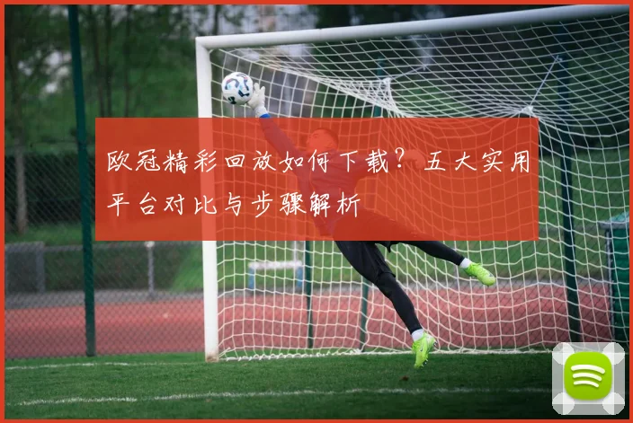 欧冠精彩回放如何下载？五大实用平台对比与步骤解析