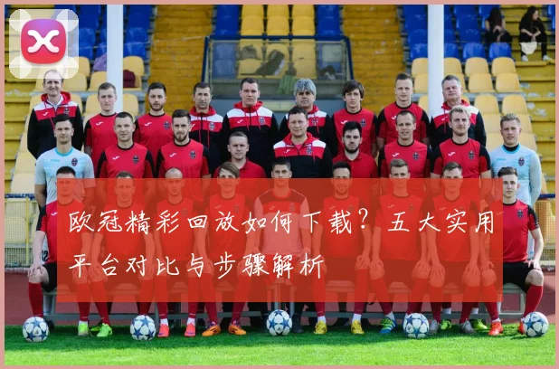 欧冠精彩回放如何下载？五大实用平台对比与步骤解析