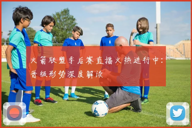 火箭联盟季后赛直播火热进行中：晋级形势深度解读