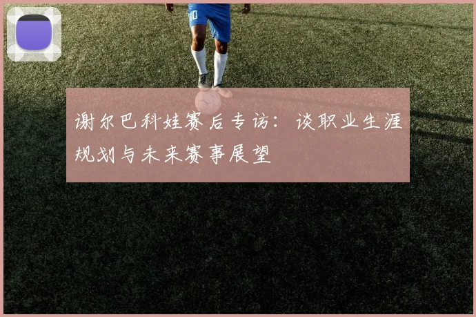 谢尔巴科娃赛后专访：谈职业生涯规划与未来赛事展望