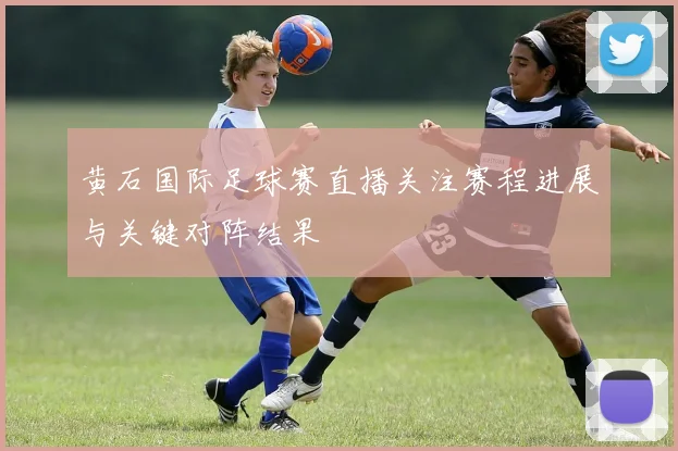 黄石国际足球赛直播关注赛程进展与关键对阵结果