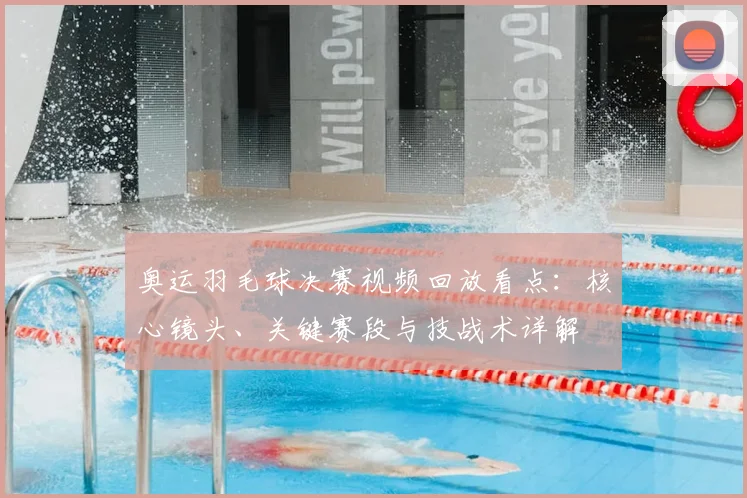奥运羽毛球决赛视频回放看点：核心镜头、关键赛段与技战术详解