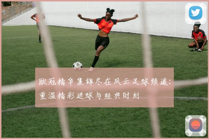 欧冠精华集锦尽在风云足球频道：重温精彩进球与经典时刻