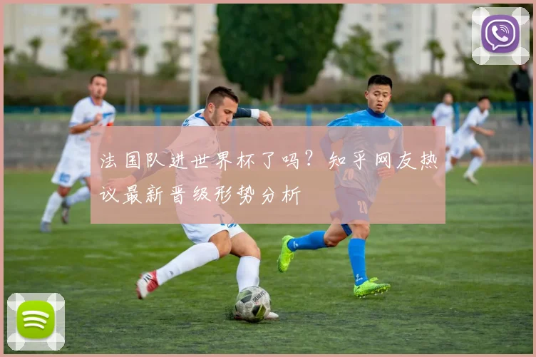 法国队进世界杯了吗？知乎网友热议最新晋级形势分析