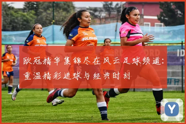 欧冠精华集锦尽在风云足球频道：重温精彩进球与经典时刻