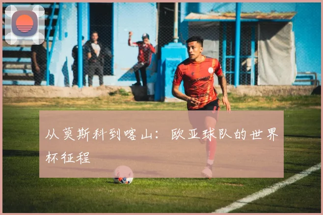 从莫斯科到喀山：欧亚球队的世界杯征程