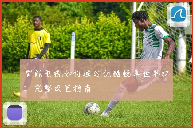 智能电视如何通过优酷畅享世界杯：完整设置指南