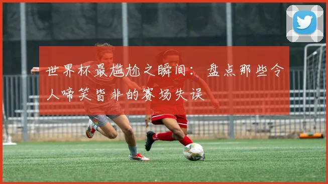 世界杯最尴尬之瞬间：盘点那些令人啼笑皆非的赛场失误