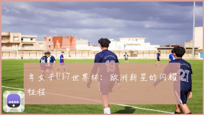 年女子U17世界杯：欧洲新星的闪耀征程