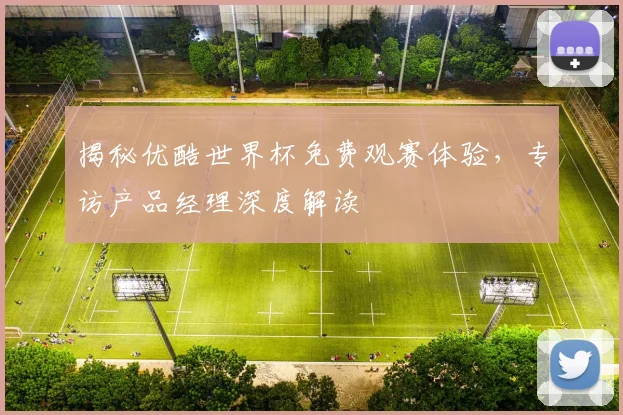 揭秘优酷世界杯免费观赛体验，专访产品经理深度解读